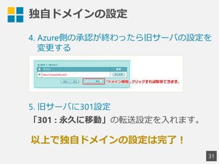 独自ドメインの設定
31
4. Azure側の承認が終わったら旧サーバの設定を
変更する
以上で独自ドメインの設定は完了！
5. 旧サーバに301設定
「301 : 永久に移動」の転送設定を入れます。
 