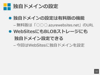独自ドメインの設定
 独自ドメインの設定は有料版の機能
&ndash; 無料版は「○○○.azurewebsites.net」のURL
 WebSitesにもBLOBストレージにも
独自ドメイン設定できる
&ndash; 今回はWebSitesに独自ドメインを設定
32
 