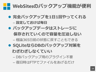 WebSitesのバックアップ機能が便利
 完全バックアップを1日1回やってくれる
&ndash; 設定しておけば毎日
 バックアップデータはストレージに
保存されていくので容量を圧迫しない
&ndash; 極論365日前の状態に戻すこともできる
 SQLiteならDBのバックアップ対策を
わざわざしなくていい
&ndash; DBバックアップ用のプラグイン不要
&ndash; 復旧時はFTPでファイルをあげるだけ
34
 