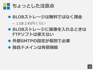 ちょっとした注意点
 BLOBストレージは無料ではなく課金
&ndash; １GB 2.45円くらい
 BLOBストレージに画像を入れるときは
FTPソフトは使えない
 外部SMTPの設定が個別で必要
 独自ドメインは有償機能
35
 