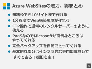 Azure WebSitesの魅力、総まとめ
 無料枠でも10サイトまで作れる
 1分程度でWeb構築環境が作れる
 FTP操作で通常のレンタルサーバーのように
使える
 PaaSなのでMicrosoftが面倒なところは
やってくれる
 完全バックアップを自動でとってくれる
 基本的な部分はインフラ的な専門知識無しで
すぐできる！復旧も楽！
36
 