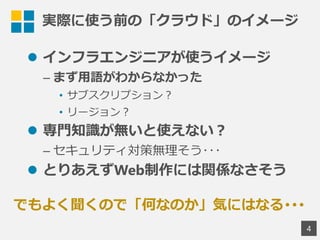 実際に使う前の「クラウド」のイメージ
 インフラエンジニアが使うイメージ
&ndash; まず用語がわからなかった
&bull; サブスクリプション？
&bull; リージョン？
 専門知識が無いと使えない？
&ndash; セキュリティ対策無理そう･･･
 とりあえずWeb制作には関係なさそう
4
でもよく聞くので「何なのか」気にはなる･･･
 