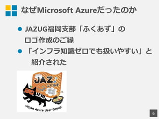 なぜMicrosoft Azureだったのか
 JAZUG福岡支部「ふくあず」の
ロゴ作成のご縁
 「インフラ知識ゼロでも扱いやすい」と
紹介された
6
 