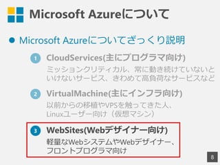 Microsoft Azureについて
 Microsoft Azureについてざっくり説明
8
1 CloudServices(主にプログラマ向け)
ミッションクリティカル、常に動き続けていないと
いけないサービス、きわめて高負荷なサービスなど
2 VirtualMachine(主にインフラ向け)
以前からの移植やVPSを触ってきた人、
Linuxユーザー向け（仮想マシン）
3 WebSites(Webデザイナー向け)
軽量なWebシステムやWebデザイナー、
フロントプログラマ向け
 