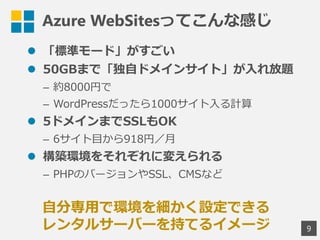 Azure WebSitesってこんな感じ
 「標準モード」がすごい
 50GBまで「独自ドメインサイト」が入れ放題
&ndash; 約8000円で
&ndash; WordPressだったら1000サイト入る計算
 5ドメインまでSSLもOK
&ndash; 6サイト目から918円／月
 構築環境をそれぞれに変えられる
&ndash; PHPのバージョンやSSL、CMSなど
9
自分専用で環境を細かく設定できる
レンタルサーバーを持てるイメージ
 