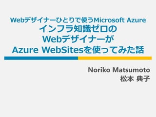 Webデザイナーひとりで使うMicrosoft Azure
インフラ知識ゼロの
Webデザイナーが
Azure WebSitesを使ってみた話
Noriko Matsumoto
松本 典子
 