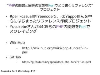 “PHPの関数と同等の実装をPerlでどう書くリファレンス”
                プロジェクト

   • #perl-casual@freenodeで、id:Yappoさんを中
     心にはじまったリファレンス作成プロジェクト
   • Yusukebeさんが4405ものPHPの関数をPerlで
     スクレイピング

   • WikiHub
          –    http://wikihub.org/wiki/php-funcref-in-
               perl
   • GitHub
          –    http://github.com/yappo/docs-php-funcref-in-perl


Fukuoka Perl Workshop #15
 