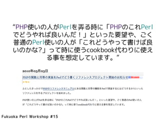 “PHP使いの人がPerlを弄る時に「PHPのこれPerl
    でどうやれば良いんだ！」といった要望や、ごく
    普通のPerl使いの人が「これどうやって書けば良
    いのかな?」って時に使うcookbook代わりに使え
           る事を想定しています。”




Fukuoka Perl Workshop #15
 