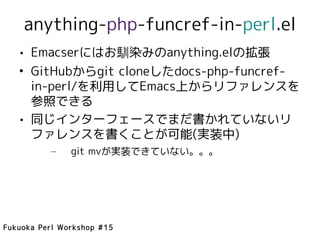 anything-php-funcref-in-perl.el
   • Emacserにはお馴染みのanything.elの拡張
   • GitHubからgit cloneしたdocs-php-funcref-
     in-perl/を利用してEmacs上からリファレンスを
     参照できる
   • 同じインターフェースでまだ書かれていないリ
     ファレンスを書くことが可能(実装中)
          –    git mvが実装できていない。。。




Fukuoka Perl Workshop #15
 