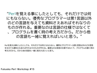 “Perlを覚える事にしたとしても、それだけでは何
    にもならない。優秀なプログラマーは第1言語以外
    のどの言語を与えても資料さえあればそれなりの
    ものが作れる。重要なのは言語の仕様ではなくて
    、プログラムを書く時の考え方だから。だから他
         の言語も一緒に覚えればいいと思う。”




Fukuoka Perl Workshop #15
 