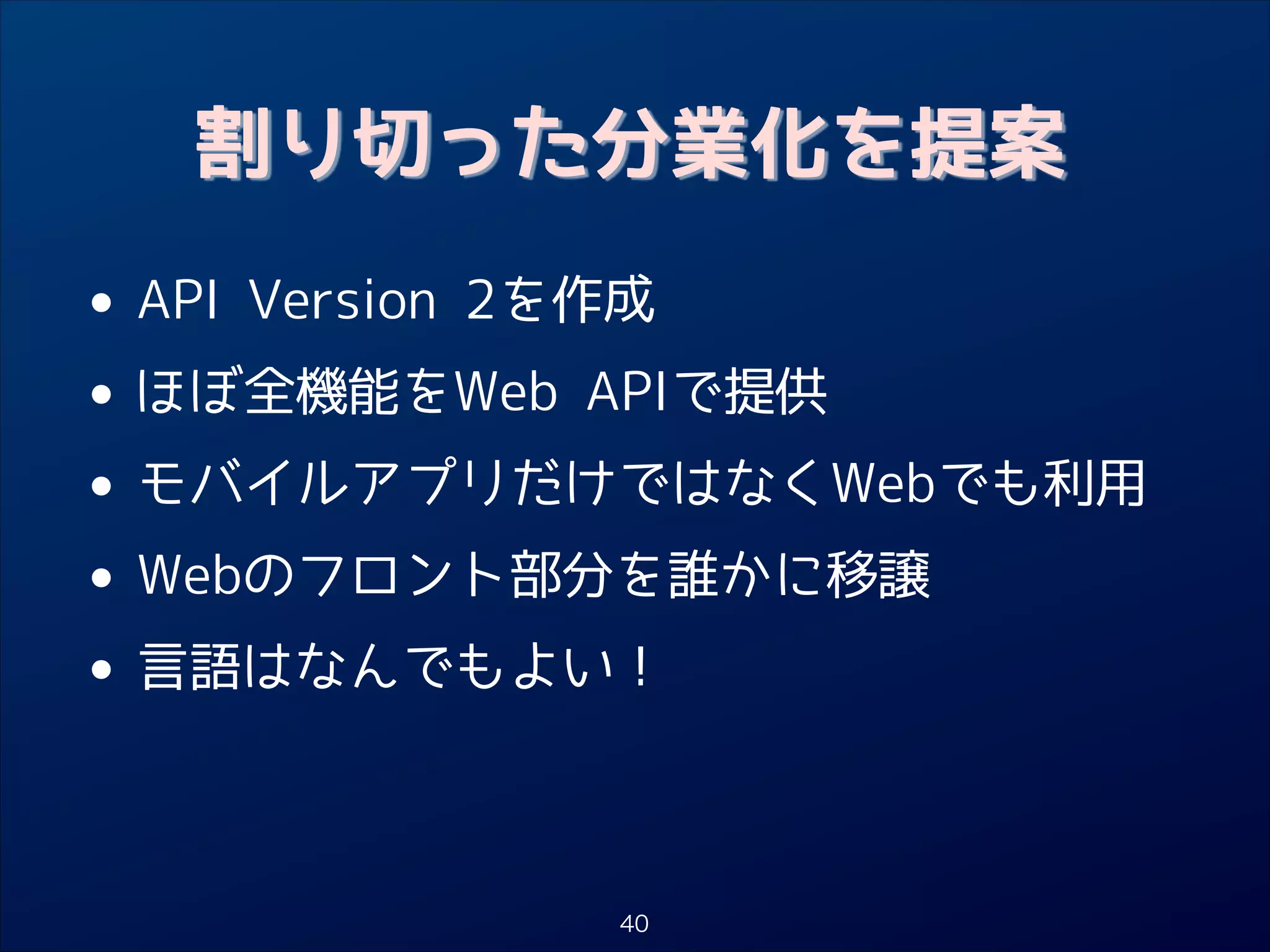 割り切った分業化を提案

• API Version 2を作成
ほぼ全機能をWeb APIで提供
•
• モバイルアプリだけではなくWebでも利用
Webのフロント部分を誰かに移譲
•
• 言語はなんでもよい！
40

 