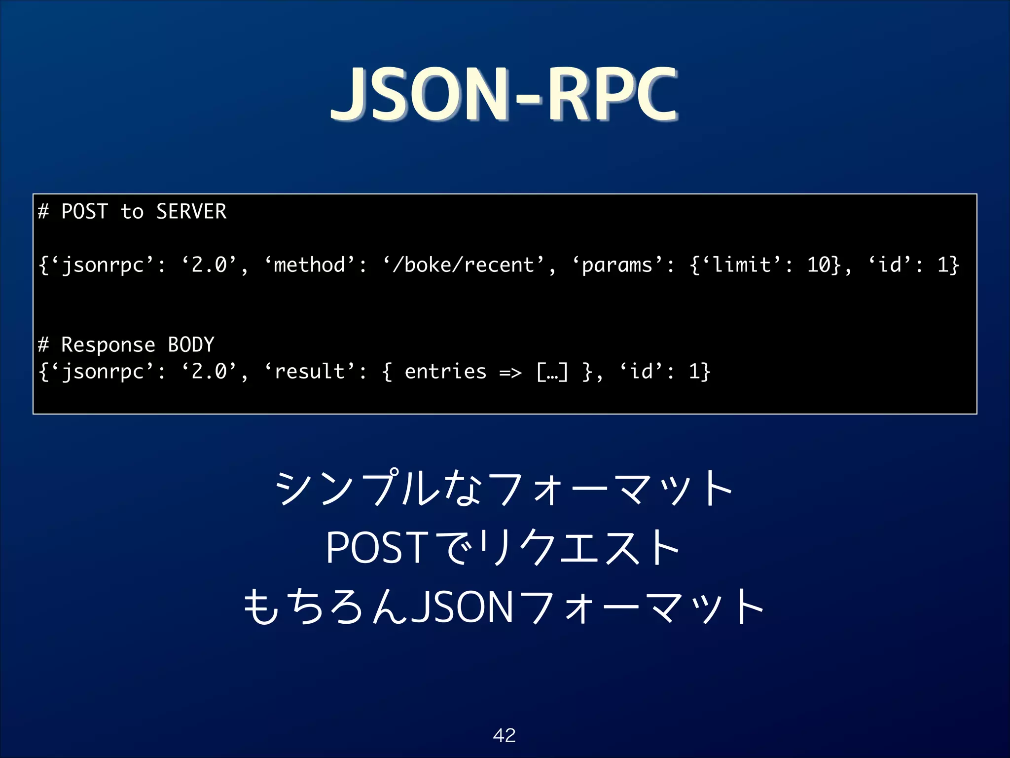 JSON-RPC
# POST to SERVER	

!
{‘jsonrpc’: ‘2.0’, ‘method’: ‘/boke/recent’, ‘params’: {‘limit’: 10}, ‘id’: 1}	

!
!
# Response BODY	
{‘jsonrpc’: ‘2.0’, ‘result’: { entries = […] }, ‘id’: 1}	

シンプルなフォーマット
POSTでリクエスト
もちろんJSONフォーマット
42

 