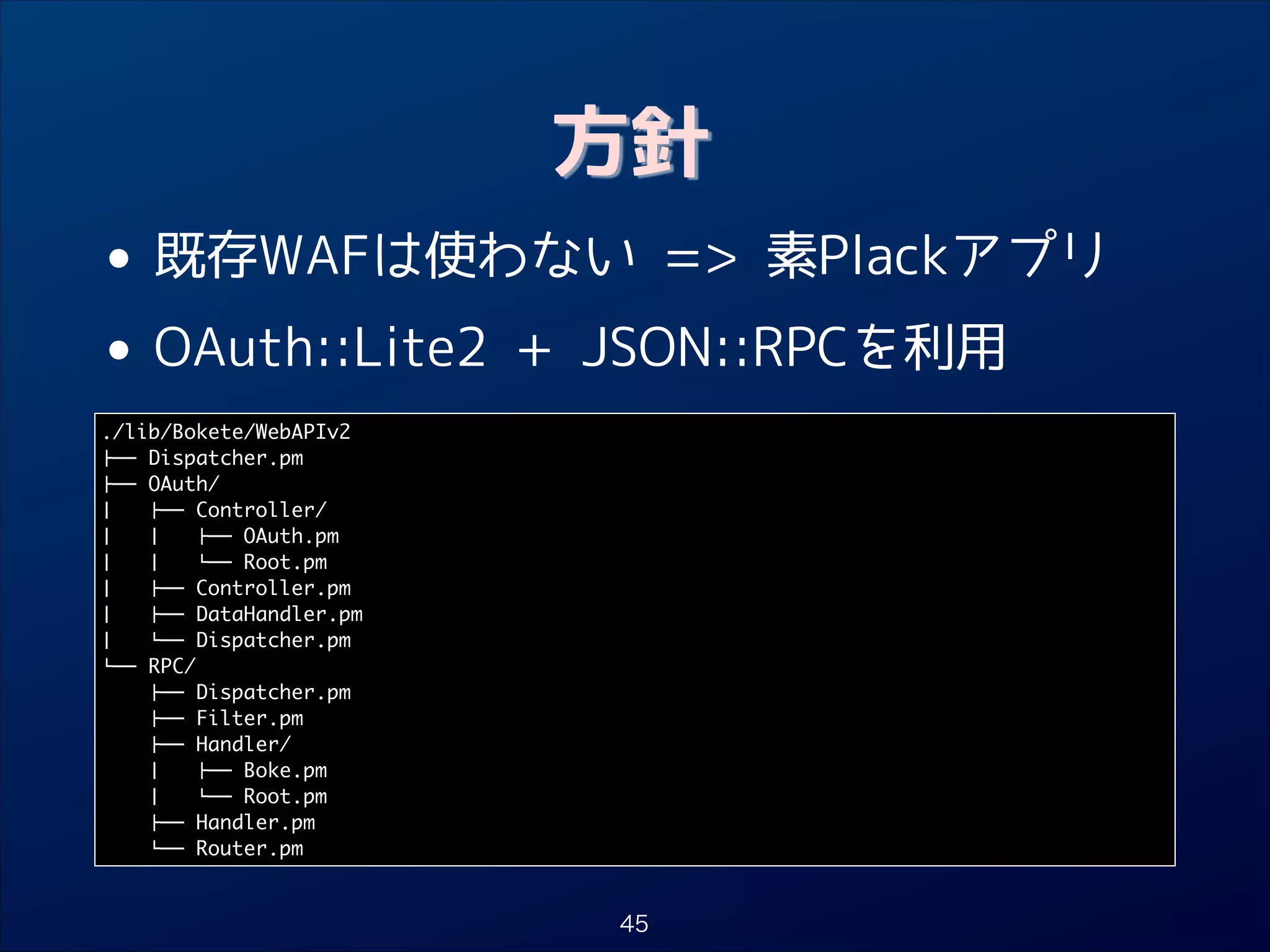 方針

• 既存WAFは使わない = 素Plackアプリ
OAuth::Lite2 + JSON::RPCを利用
•
./lib/Bokete/WebAPIv2	
## Dispatcher.pm	
## OAuth/	
$   ## Controller/	
$   $   ## OAuth.pm	
$   $   ## Root.pm	
$   ## Controller.pm	
$   ## DataHandler.pm	
$   ## Dispatcher.pm	
## RPC/	
## Dispatcher.pm	
## Filter.pm	
## Handler/	
$   ## Boke.pm	
$   ## Root.pm	
## Handler.pm	
## Router.pm

45

 