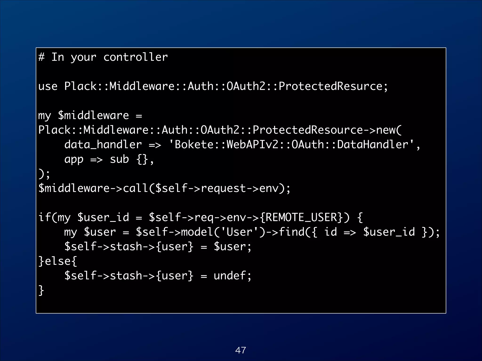 # In your controller	

!
use Plack::Middleware::Auth::OAuth2::ProtectedResurce;	

!
my $middleware =
Plack::Middleware::Auth::OAuth2::ProtectedResource-new(	
data_handler = 'Bokete::WebAPIv2::OAuth::DataHandler',	
app = sub {},	
);	
$middleware-call($self-request-env);	

!
if(my $user_id = $self-req-env-{REMOTE_USER}) {	
my $user = $self-model('User')-find({ id = $user_id });	
$self-stash-{user} = $user;	
}else{	
$self-stash-{user} = undef;	
}	

47

 