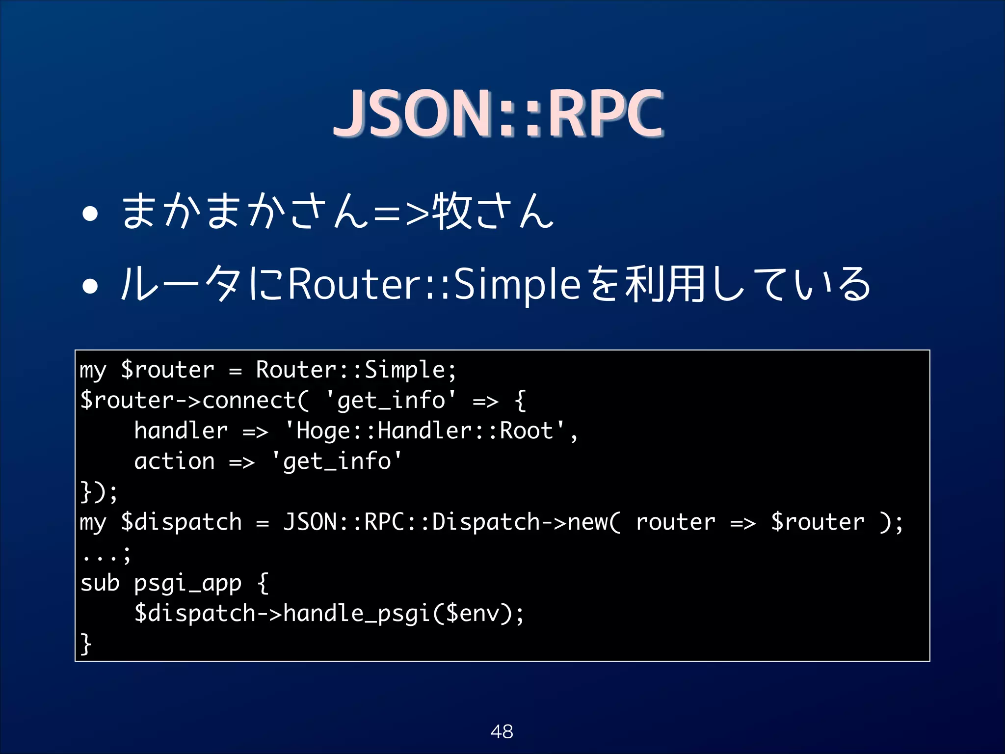 JSON::RPC

•
• ルータにRouter::Simpleを利用している
まかまかさん=牧さん

my $router = Router::Simple;	
$router-connect( 'get_info' = {	
handler = 'Hoge::Handler::Root',	
action = 'get_info'	
});	
my $dispatch = JSON::RPC::Dispatch-new( router = $router );	
...;	
sub psgi_app {	
$dispatch-handle_psgi($env);	
}

48

 