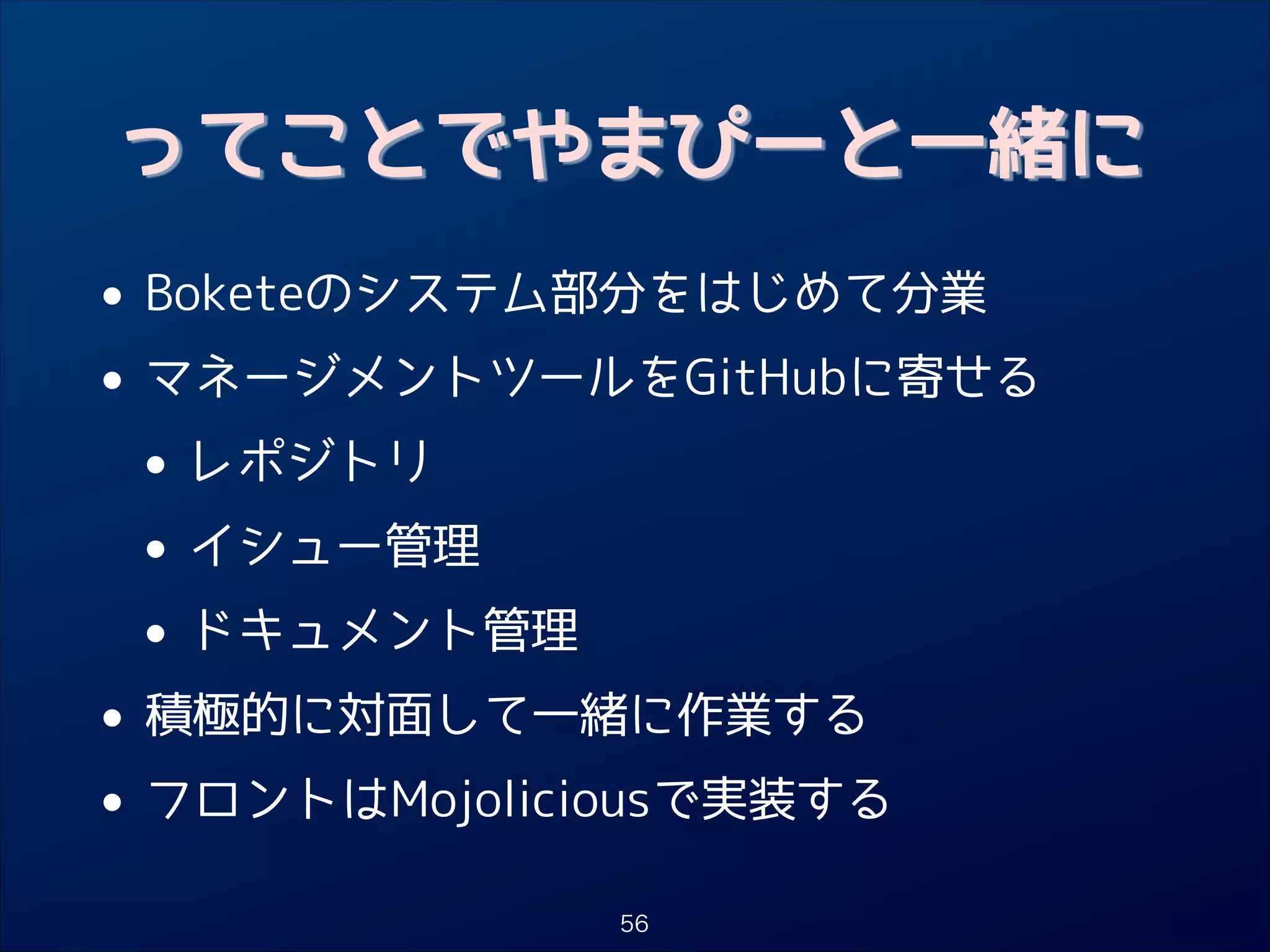 ってことでやまぴーと一緒に

• Boketeのシステム部分をはじめて分業
• マネージメントツールをGitHubに寄せる
• レポジトリ
• イシュー管理
• ドキュメント管理
• 積極的に対面して一緒に作業する
• フロントはMojoliciousで実装する
56

 