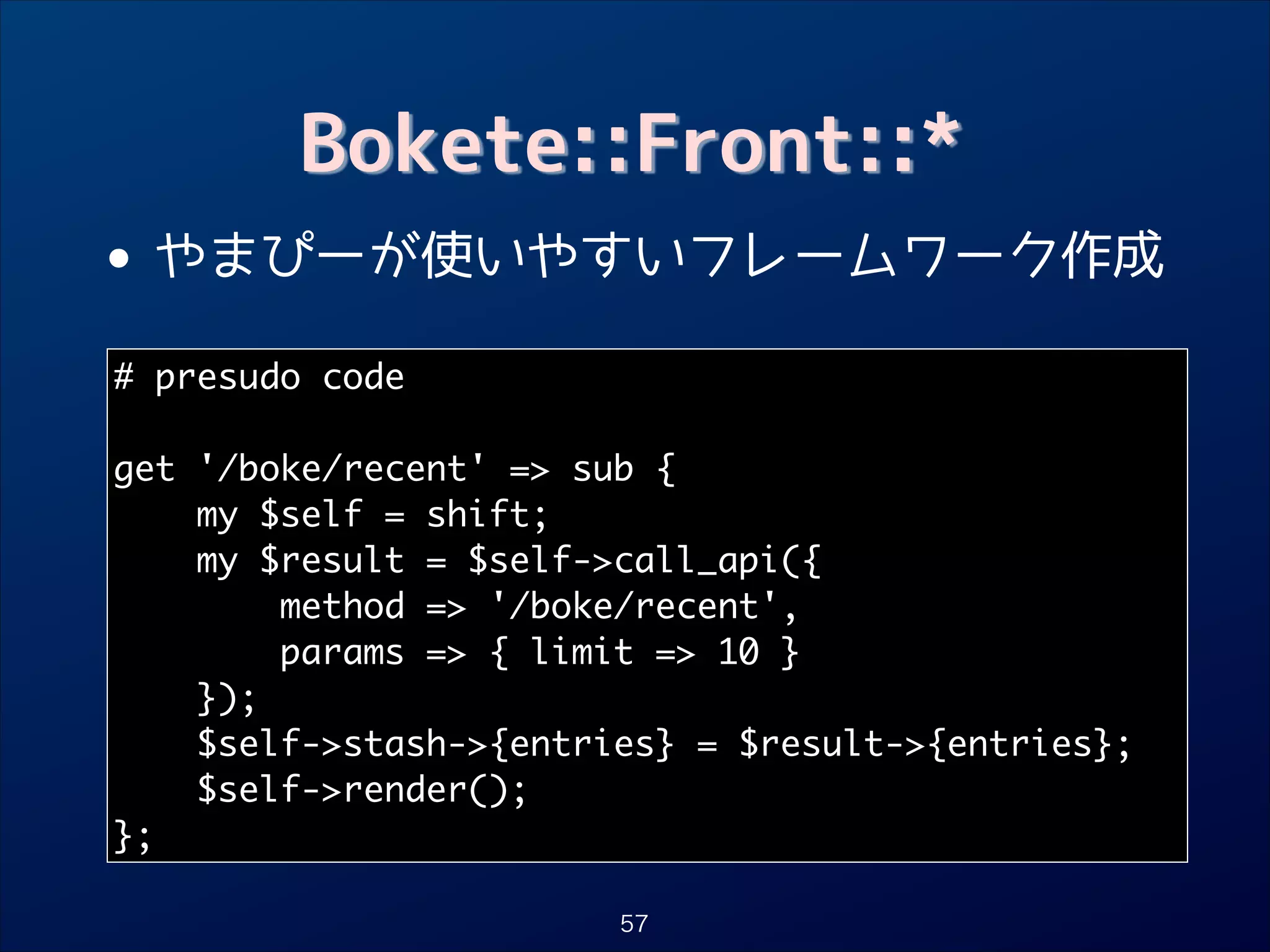 Bokete::Front::*

• やまぴーが使いやすいフレームワーク作成
# presudo code	
!

get '/boke/recent' = sub {	
my $self = shift;	
my $result = $self-call_api({	
method = '/boke/recent',	
params = { limit = 10 }	
});	
$self-stash-{entries} = $result-{entries};	
$self-render();	
};
57

 