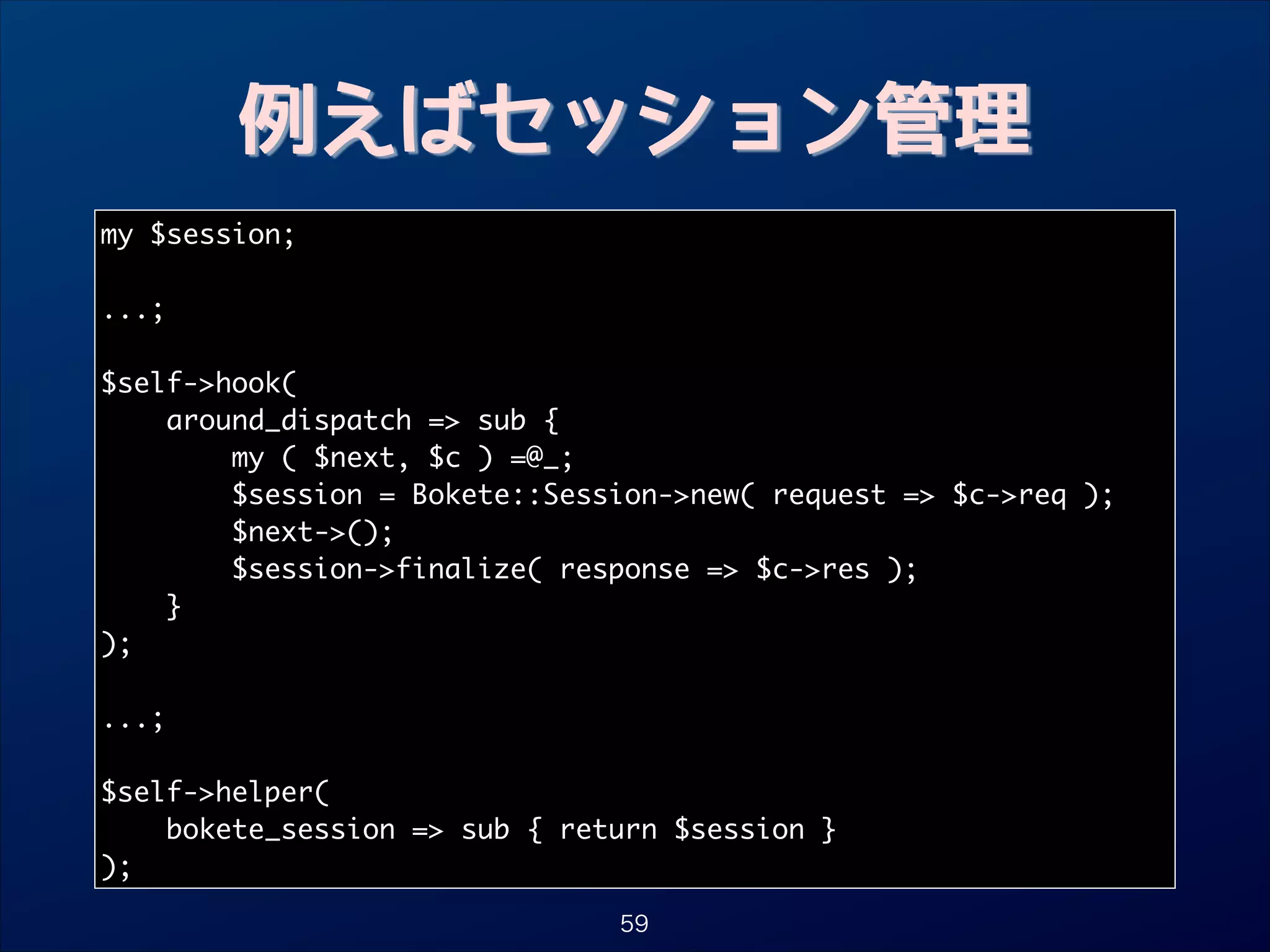 例えばセッション管理
my $session;	

!
...;	

!
$self-hook(	
around_dispatch = sub {	
my ( $next, $c ) =@_; 	
$session = Bokete::Session-new( request = $c-req );	
$next-();	
$session-finalize( response = $c-res );	
}	
);	

!
...;	

!
$self-helper(	
bokete_session = sub { return $session }	
);
59

 