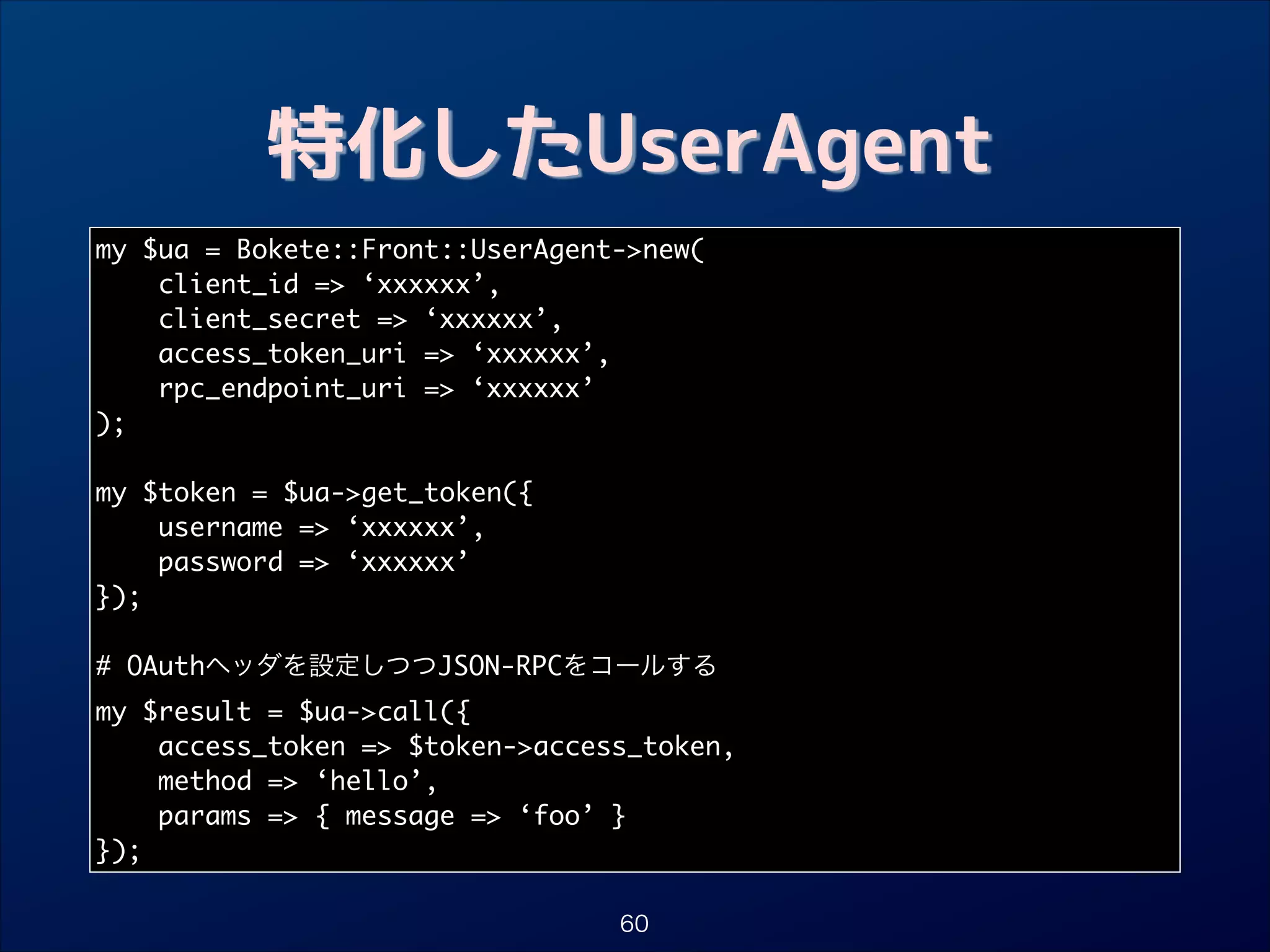 特化したUserAgent
my $ua = Bokete::Front::UserAgent-new(	
client_id = ‘xxxxxx’,	
client_secret = ‘xxxxxx’,	
access_token_uri = ‘xxxxxx’,	
rpc_endpoint_uri = ‘xxxxxx’	
);	

!
my $token = $ua-get_token({	
username = ‘xxxxxx’,	
password = ‘xxxxxx’	
});	

!
# OAuthヘッダを設定しつつJSON-RPCをコールする	
my $result = $ua-call({	
access_token = $token-access_token,	
method = ‘hello’,	
params = { message = ‘foo’ }	
});
60

 