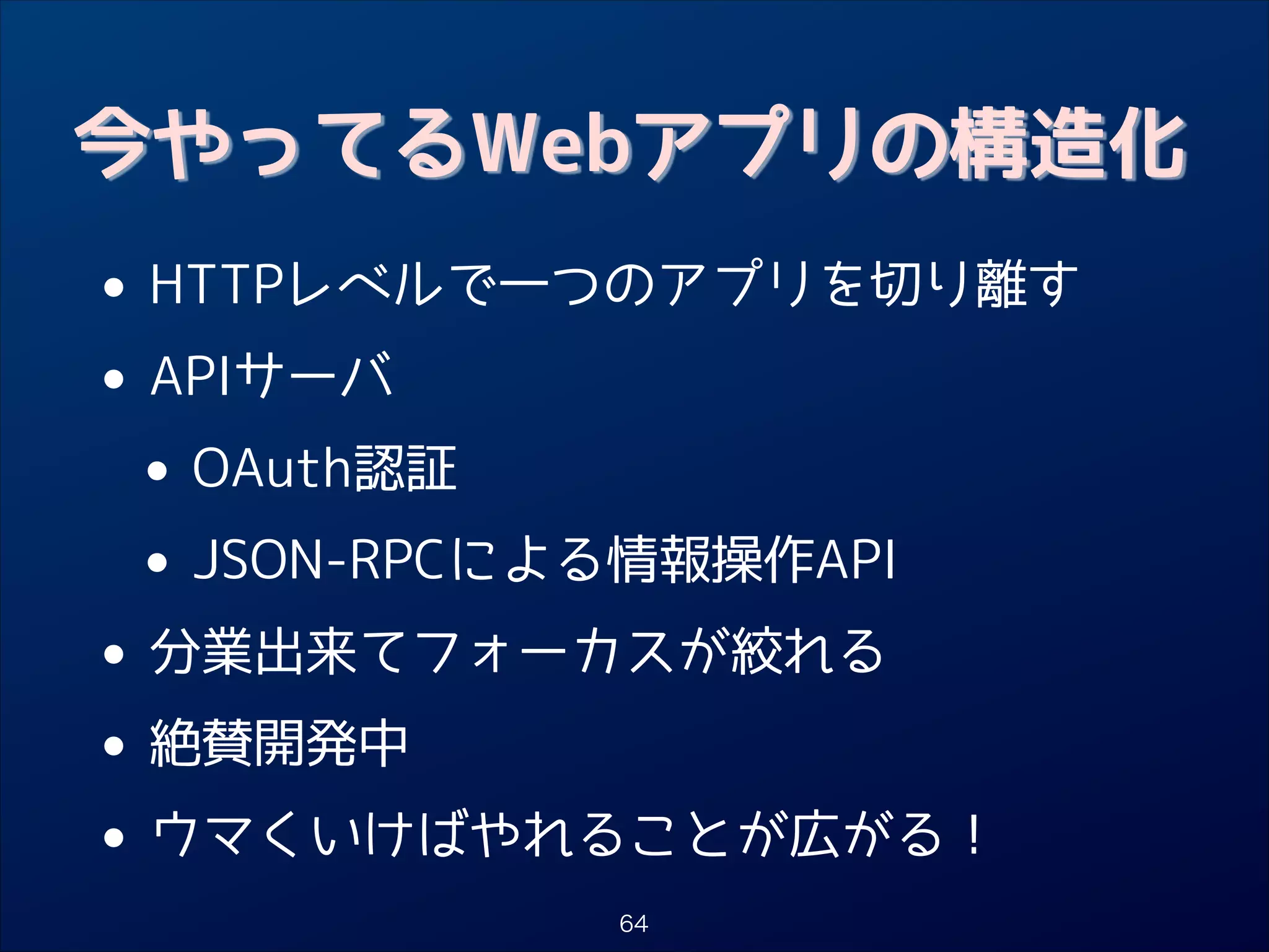 今やってるWebアプリの構造化

• HTTPレベルで一つのアプリを切り離す
APIサーバ
•
• OAuth認証
JSON-RPCによる情報操作API
•
• 分業出来てフォーカスが絞れる
絶賛開発中
•
• ウマくいけばやれることが広がる！
64

 