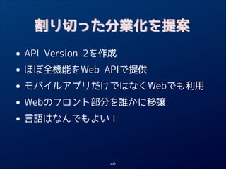 割り切った分業化を提案

• API Version 2を作成
ほぼ全機能をWeb APIで提供
•
• モバイルアプリだけではなくWebでも利用
Webのフロント部分を誰かに移譲
•
• 言語はなんでもよい！
40

 