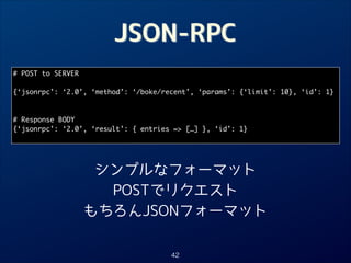 JSON-RPC
# POST to SERVER	

!
{‘jsonrpc’: ‘2.0’, ‘method’: ‘/boke/recent’, ‘params’: {‘limit’: 10}, ‘id’: 1}	

!
!
# Response BODY	
{‘jsonrpc’: ‘2.0’, ‘result’: { entries = […] }, ‘id’: 1}	

シンプルなフォーマット
POSTでリクエスト
もちろんJSONフォーマット
42

 