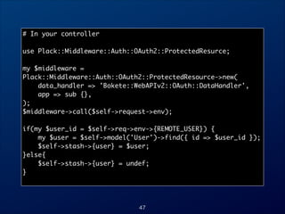 # In your controller	

!
use Plack::Middleware::Auth::OAuth2::ProtectedResurce;	

!
my $middleware =
Plack::Middleware::Auth::OAuth2::ProtectedResource-new(	
data_handler = 'Bokete::WebAPIv2::OAuth::DataHandler',	
app = sub {},	
);	
$middleware-call($self-request-env);	

!
if(my $user_id = $self-req-env-{REMOTE_USER}) {	
my $user = $self-model('User')-find({ id = $user_id });	
$self-stash-{user} = $user;	
}else{	
$self-stash-{user} = undef;	
}	

47

 
