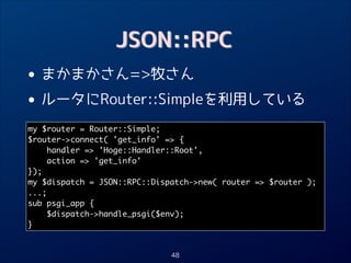 JSON::RPC

•
• ルータにRouter::Simpleを利用している
まかまかさん=牧さん

my $router = Router::Simple;	
$router-connect( 'get_info' = {	
handler = 'Hoge::Handler::Root',	
action = 'get_info'	
});	
my $dispatch = JSON::RPC::Dispatch-new( router = $router );	
...;	
sub psgi_app {	
$dispatch-handle_psgi($env);	
}

48

 