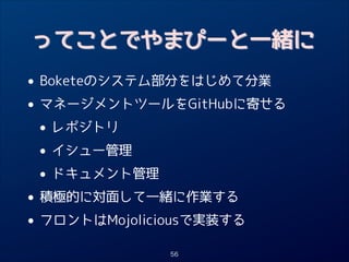 ってことでやまぴーと一緒に

• Boketeのシステム部分をはじめて分業
• マネージメントツールをGitHubに寄せる
• レポジトリ
• イシュー管理
• ドキュメント管理
• 積極的に対面して一緒に作業する
• フロントはMojoliciousで実装する
56

 