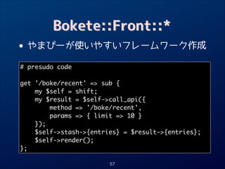 Bokete::Front::*

• やまぴーが使いやすいフレームワーク作成
# presudo code	
!

get '/boke/recent' = sub {	
my $self = shift;	
my $result = $self-call_api({	
method = '/boke/recent',	
params = { limit = 10 }	
});	
$self-stash-{entries} = $result-{entries};	
$self-render();	
};
57

 