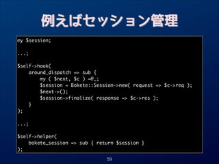 例えばセッション管理
my $session;	

!
...;	

!
$self-hook(	
around_dispatch = sub {	
my ( $next, $c ) =@_; 	
$session = Bokete::Session-new( request = $c-req );	
$next-();	
$session-finalize( response = $c-res );	
}	
);	

!
...;	

!
$self-helper(	
bokete_session = sub { return $session }	
);
59

 