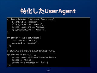 特化したUserAgent
my $ua = Bokete::Front::UserAgent-new(	
client_id = ‘xxxxxx’,	
client_secret = ‘xxxxxx’,	
access_token_uri = ‘xxxxxx’,	
rpc_endpoint_uri = ‘xxxxxx’	
);	

!
my $token = $ua-get_token({	
username = ‘xxxxxx’,	
password = ‘xxxxxx’	
});	

!
# OAuthヘッダを設定しつつJSON-RPCをコールする	
my $result = $ua-call({	
access_token = $token-access_token,	
method = ‘hello’,	
params = { message = ‘foo’ }	
});
60

 