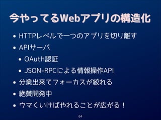 今やってるWebアプリの構造化

• HTTPレベルで一つのアプリを切り離す
APIサーバ
•
• OAuth認証
JSON-RPCによる情報操作API
•
• 分業出来てフォーカスが絞れる
絶賛開発中
•
• ウマくいけばやれることが広がる！
64

 