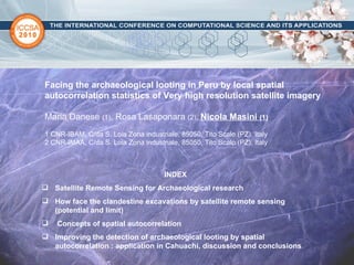 Facing the archaeological looting in Peru by local spatial autocorrelation statistics of Very high resolution satellite imagery Maria Danese  (1) , Rosa Lasaponara  (2),   Nicola Masini  (1) 1 CNR-IBAM, C/da S. Loia Zona industriale, 85050, Tito Scalo (PZ), Italy 2 CNR-IMAA, C/da S. Loia Zona industriale, 85050, Tito Scalo (PZ), Italy ,[object Object],[object Object],[object Object],[object Object],[object Object]