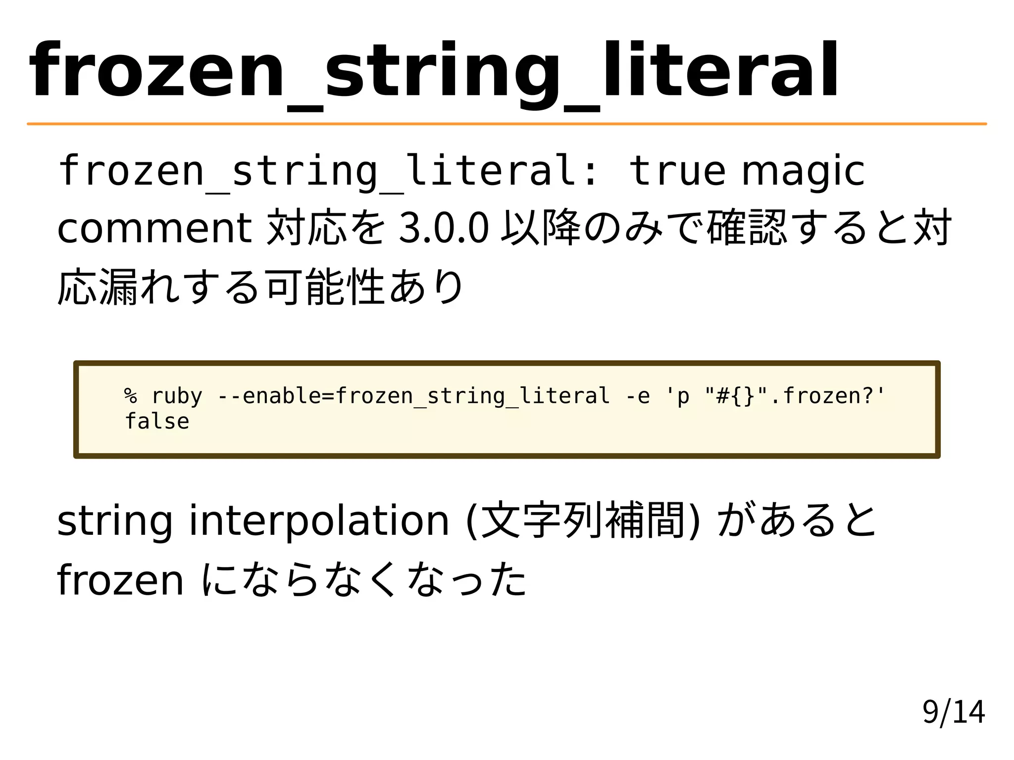 frozen_string_literal
frozen_string_literal: true magic
comment 対応を 3.0.0 以降のみで確認すると対
応漏れする可能性あり
% ruby --enable=frozen_string_literal -e 'p "#{}".frozen?'
false
string interpolation (文字列補間) があると
frozen にならなくなった
9/14
 