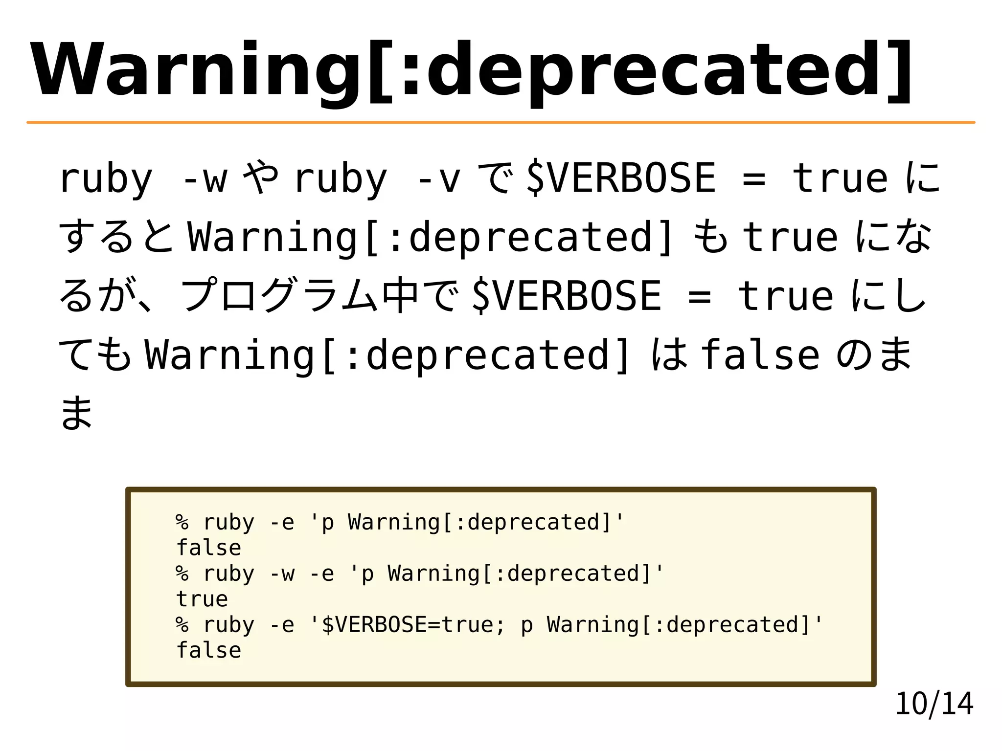 Warning[:deprecated]
ruby -w や ruby -v で $VERBOSE = true に
すると Warning[:deprecated] も true にな
るが、プログラム中で $VERBOSE = true にし
ても Warning[:deprecated] は false のま
ま
% ruby -e 'p Warning[:deprecated]'
false
% ruby -w -e 'p Warning[:deprecated]'
true
% ruby -e '$VERBOSE=true; p Warning[:deprecated]'
false
10/14
 