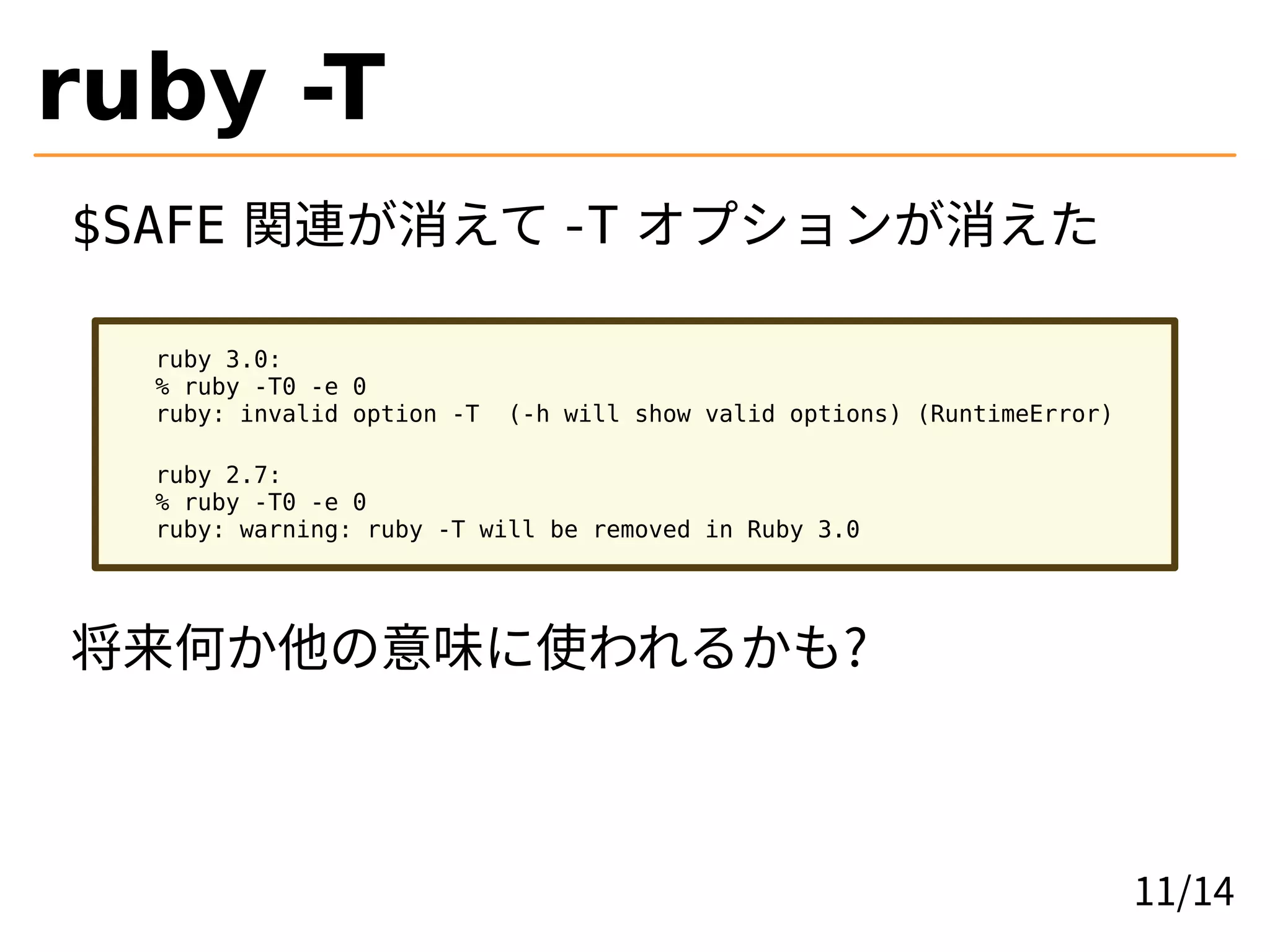 ruby -T
$SAFE 関連が消えて -T オプションが消えた
ruby 3.0:
% ruby -T0 -e 0
ruby: invalid option -T (-h will show valid options) (RuntimeError)
ruby 2.7:
% ruby -T0 -e 0
ruby: warning: ruby -T will be removed in Ruby 3.0
将来何か他の意味に使われるかも?
11/14
 