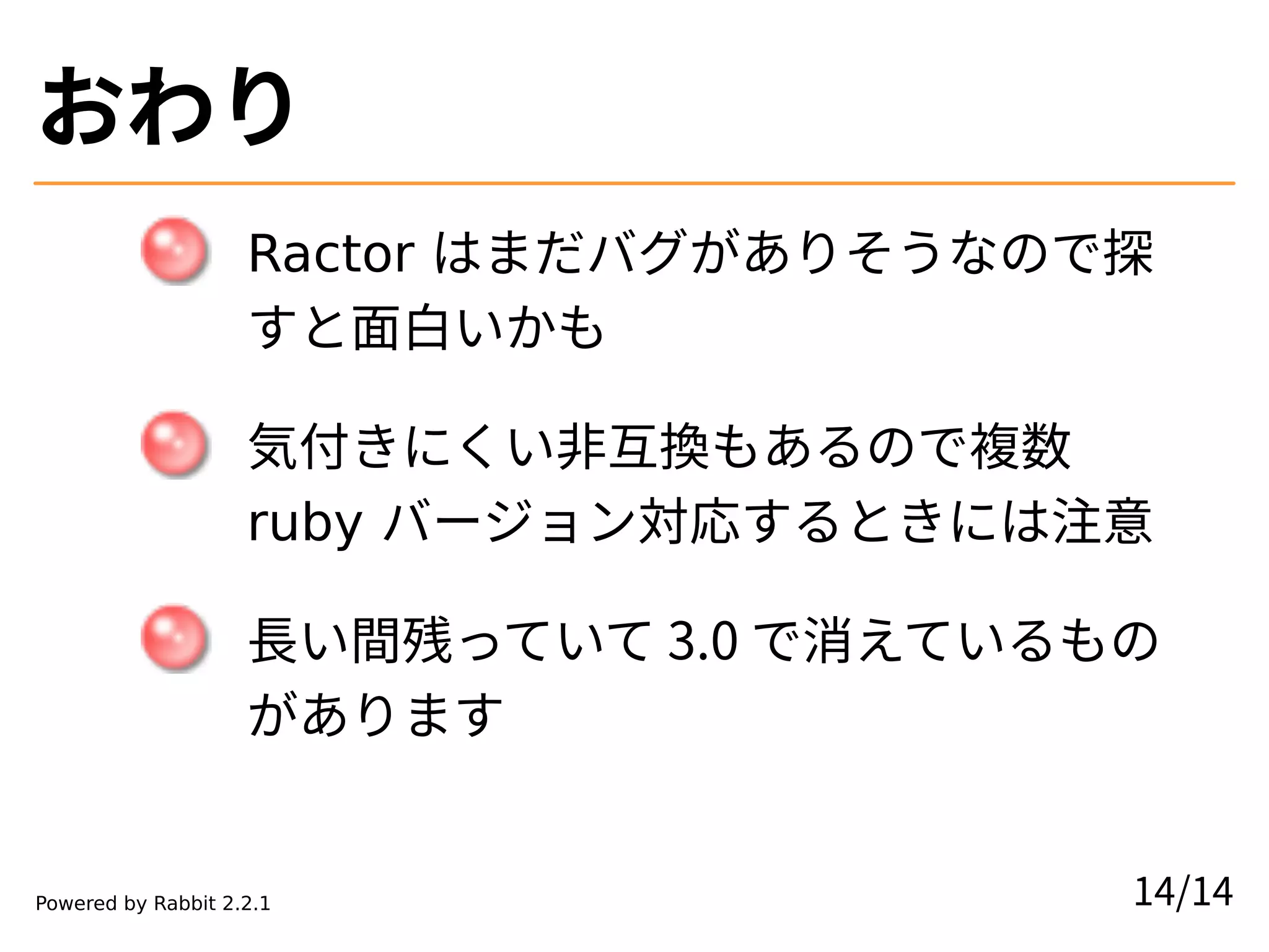 おわり
Ractor はまだバグがありそうなので探
すと面白いかも
気付きにくい非互換もあるので複数
ruby バージョン対応するときには注意
長い間残っていて 3.0 で消えているもの
があります
14/14
Powered by Rabbit 2.2.1
 