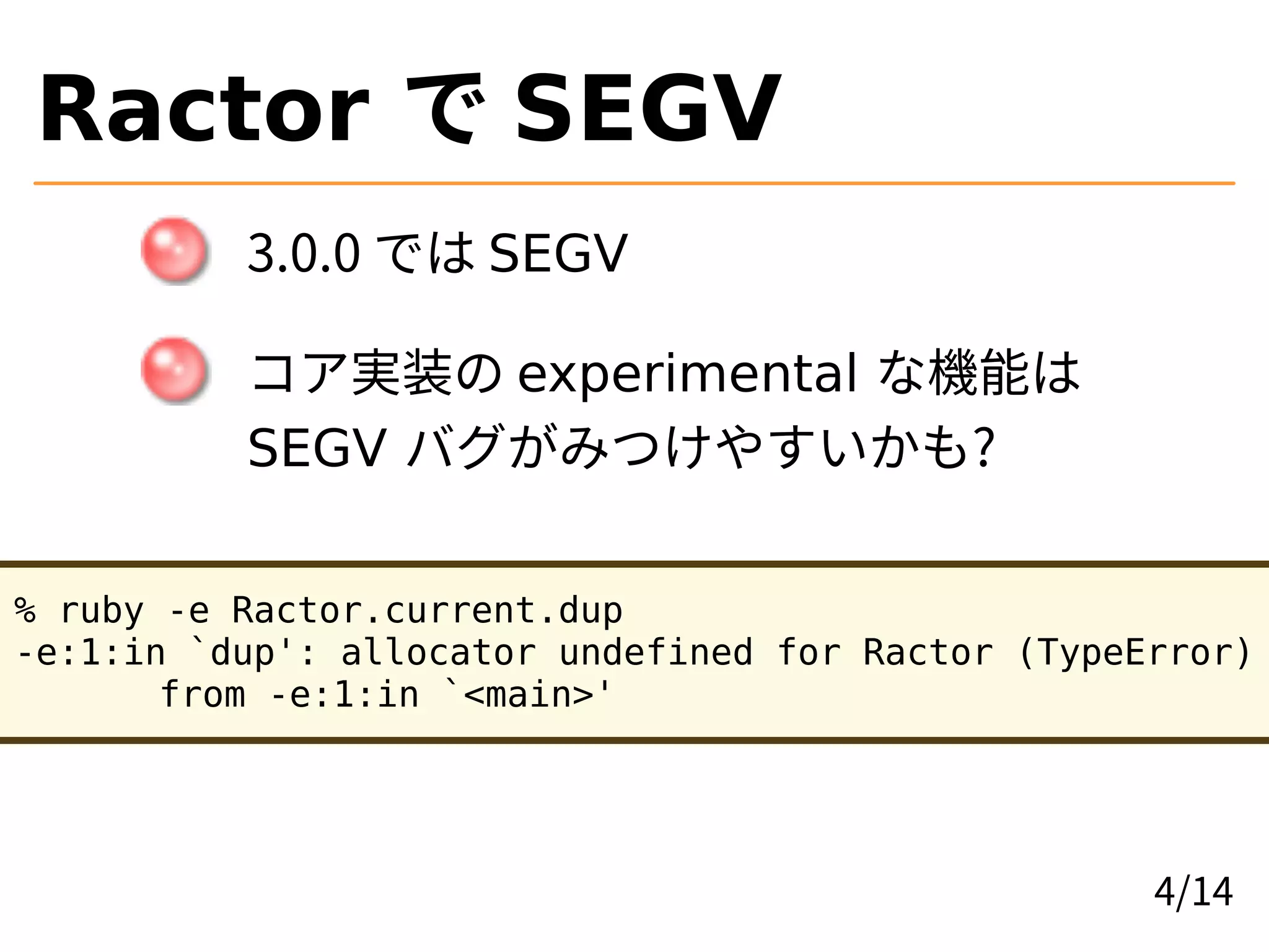 Ractor で SEGV
3.0.0 では SEGV
コア実装の experimental な機能は
SEGV バグがみつけやすいかも?
% ruby -e Ractor.current.dup
-e:1:in `dup': allocator undefined for Ractor (TypeError)
from -e:1:in `<main>'
4/14
 