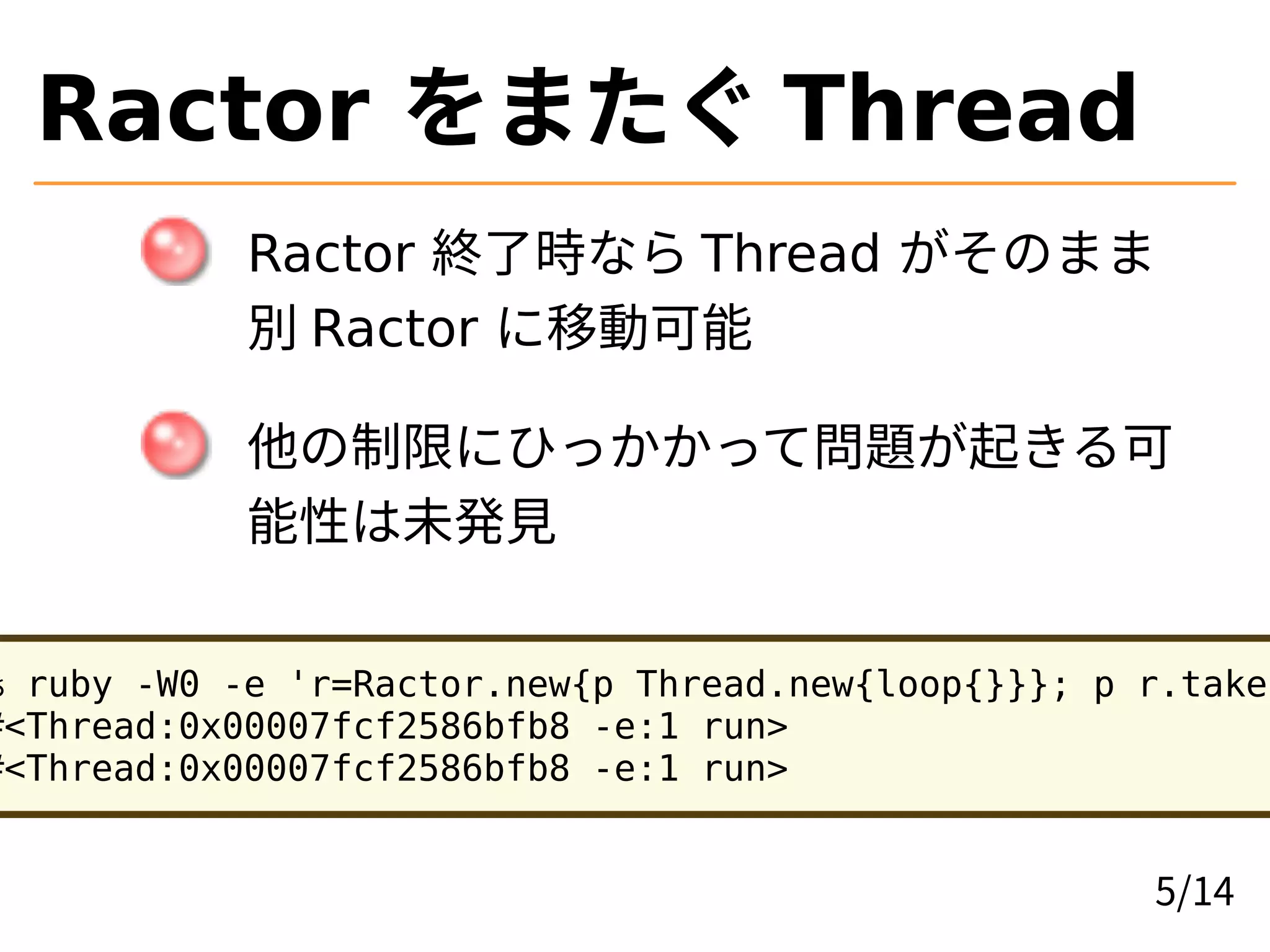 Ractor をまたぐ Thread
Ractor 終了時なら Thread がそのまま
別 Ractor に移動可能
他の制限にひっかかって問題が起きる可
能性は未発見
% ruby -W0 -e 'r=Ractor.new{p Thread.new{loop{}}}; p r.take'
#<Thread:0x00007fcf2586bfb8 -e:1 run>
#<Thread:0x00007fcf2586bfb8 -e:1 run>
5/14
 