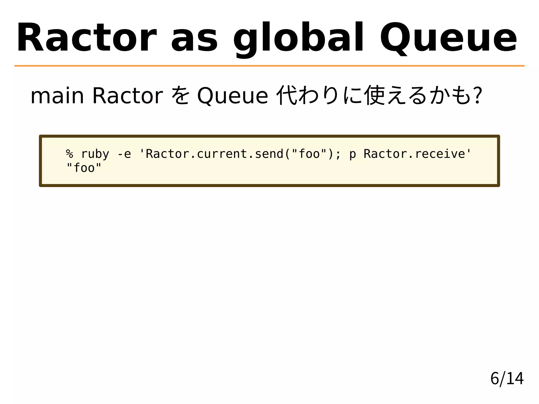 Ractor as global Queue
main Ractor を Queue 代わりに使えるかも?
% ruby -e 'Ractor.current.send("foo"); p Ractor.receive'
"foo"
6/14
 
