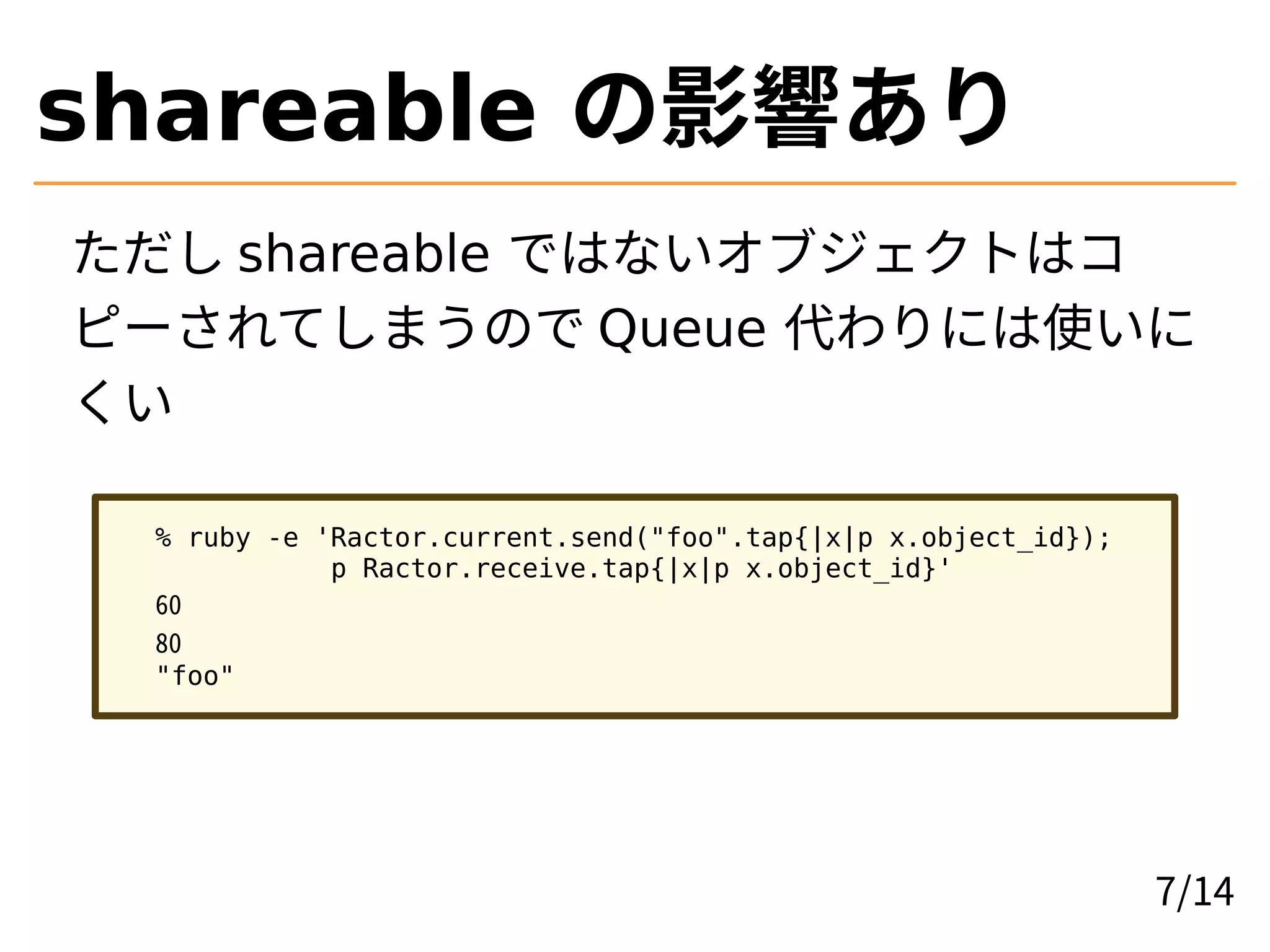 shareable の影響あり
ただし shareable ではないオブジェクトはコ
ピーされてしまうので Queue 代わりには使いに
くい
% ruby -e 'Ractor.current.send("foo".tap{|x|p x.object_id});
p Ractor.receive.tap{|x|p x.object_id}'
60
80
"foo"
7/14
 