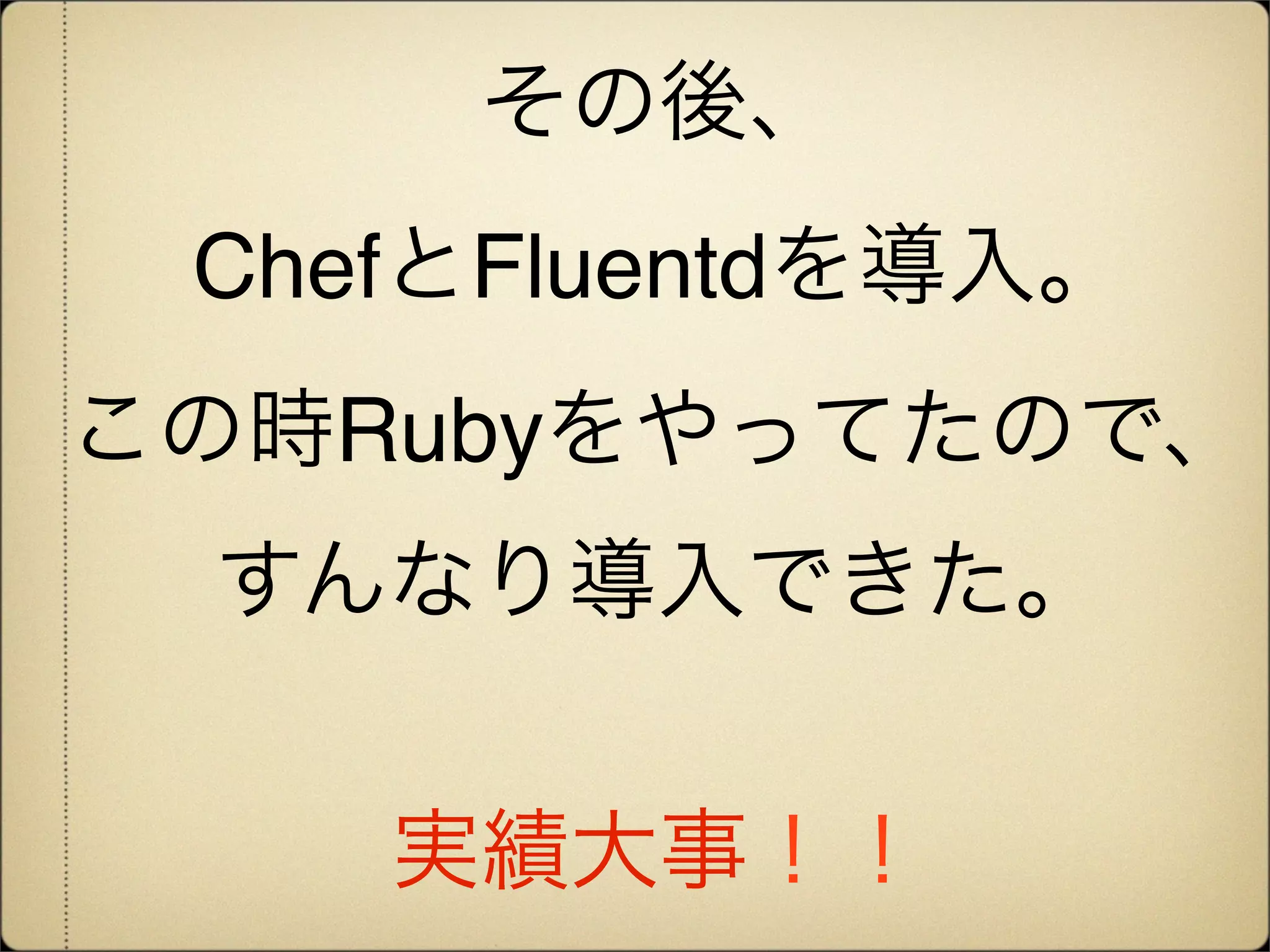 その後、
 ChefとFluentdを導入。
この時Rubyをやってたので、
 すんなり導入できた。


    実績大事！！
 