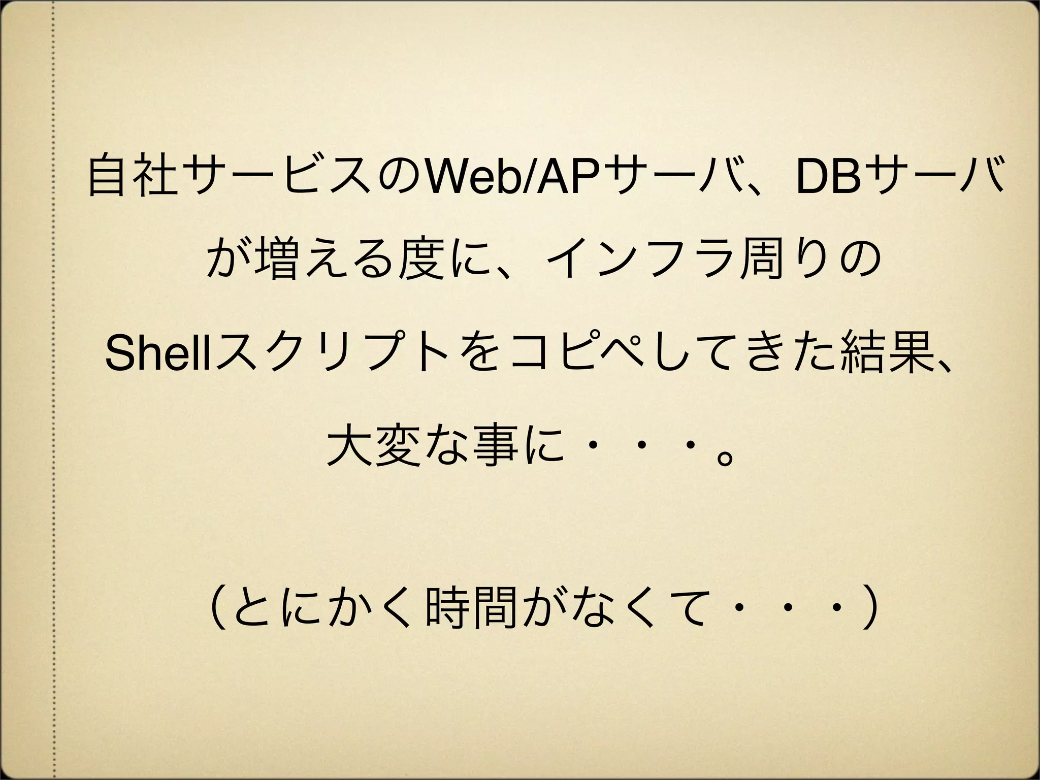 自社サービスのWeb/APサーバ、DBサーバ
  が増える度に、インフラ周りの
Shellスクリプトをコピペしてきた結果、
     大変な事に・・・。


  （とにかく時間がなくて・・・）
 
