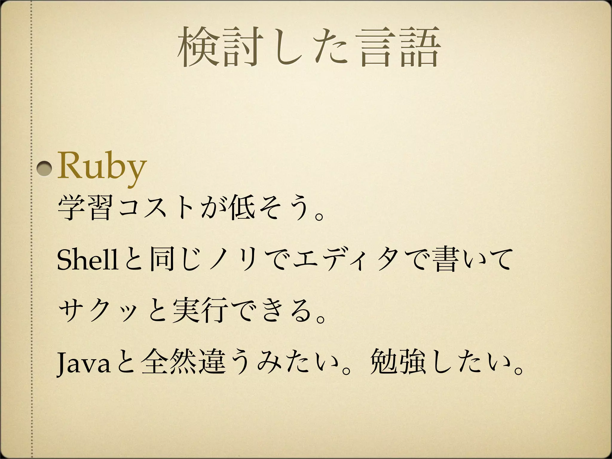 検討した言語

Ruby
学習コストが低そう。
Shellと同じノリでエディタで書いて
サクッと実行できる。
Javaと全然違うみたい。勉強したい。
 