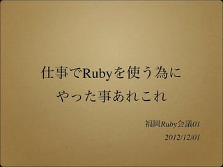 仕事でRubyを使う為に
 やった事あれこれ
        福岡Ruby会議01
           2012/12/01
 