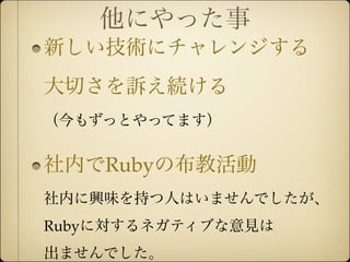 他にやった事
新しい技術にチャレンジする
大切さを訴え続ける
（今もずっとやってます）


社内でRubyの布教活動
社内に興味を持つ人はいませんでしたが、
Rubyに対するネガティブな意見は
出ませんでした。
 