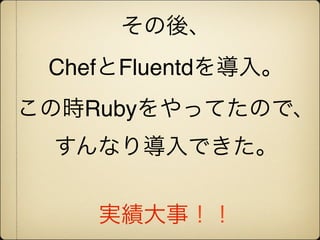 その後、
 ChefとFluentdを導入。
この時Rubyをやってたので、
 すんなり導入できた。


    実績大事！！
 