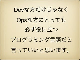 Devな方だけじゃなく
 Opsな方にとっても
  必ず役に立つ
プログラミング言語だと
言っていいと思います。
 