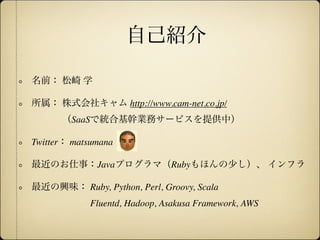 自己紹介

名前： 松崎 学

所属： 株式会社キャム http://www.cam-net.co.jp/
      （SaaSで統合基幹業務サービスを提供中）

Twitter： matsumana

最近のお仕事：Javaプログラマ（Rubyもほんの少し）、 インフラ

最近の興味： Ruby, Python, Perl, Groovy, Scala
            Fluentd, Hadoop, Asakusa Framework, AWS
 